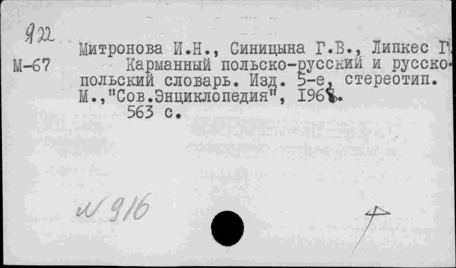 ﻿№
М-67
Митронова И.Н., Синицына Г.В.А Линнее П
Карманный польско-русский и русско* польский словарь. Изд. 5-е, стереотип. М.,"Сов.Энциклопедия”, 196%.
563 с.
мч/б